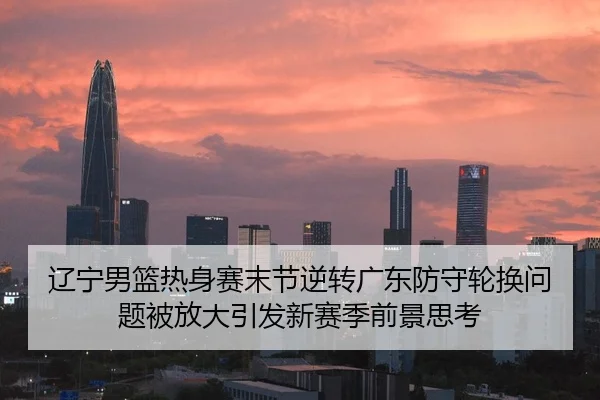 辽宁男篮热身赛末节逆转广东防守轮换问题被放大引发新赛季前景思考