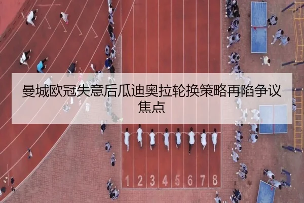 曼城欧冠失意后瓜迪奥拉轮换策略再陷争议焦点