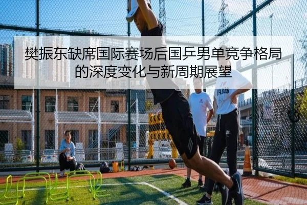 樊振东缺席国际赛场后国乒男单竞争格局的深度变化与新周期展望
