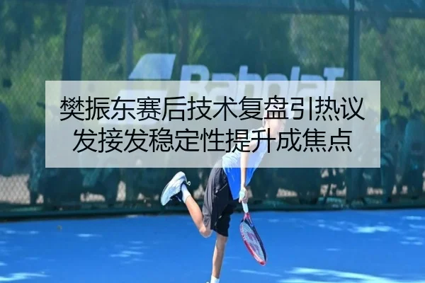 樊振东赛后技术复盘引热议 发接发稳定性提升成焦点