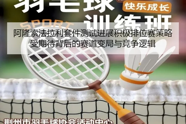 阿隆索法拉利套件测试进展积极排位赛策略受期待背后的赛道变局与竞争逻辑