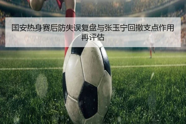 国安热身赛后防失误复盘与张玉宁回撤支点作用再评估