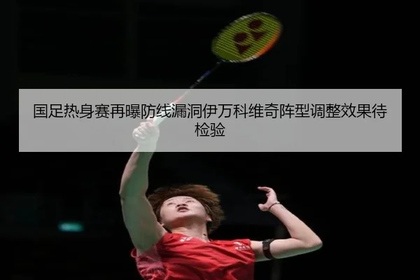 国足热身赛再曝防线漏洞伊万科维奇阵型调整效果待检验